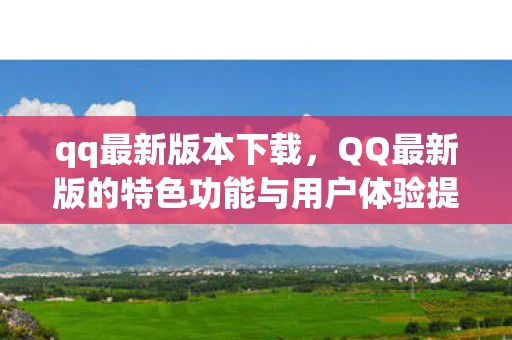 qq最新版本下载,QQ最新版的特色功能与用户体验提升 qq最新版本下载,QQ最新版的特色功能与用户体验提升