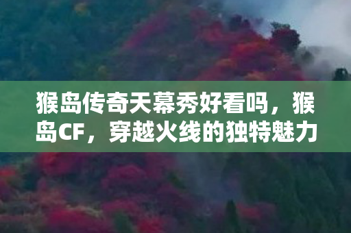 猴岛传奇天幕秀好看吗,猴岛CF,穿越火线的独特魅力与社区文化 猴岛传奇天幕秀好看吗,猴岛CF,穿越火线的独特魅力与社区文化
