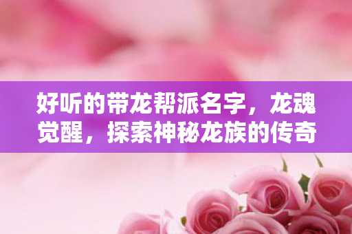 好听的带龙帮派名字,龙魂觉醒,探索神秘龙族的传奇之旅 好听的带龙帮派名字,龙魂觉醒,探索神秘龙族的传奇之旅