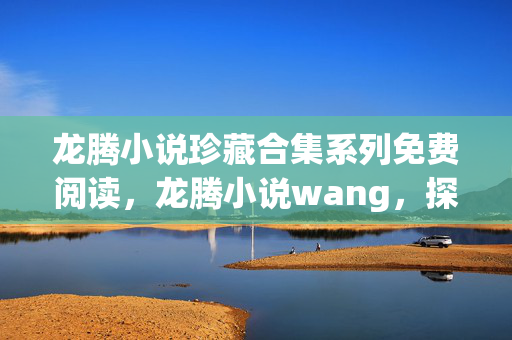 龙腾小说珍藏合集系列免费阅读,龙腾小说wang,探索网络文学的新天地 龙腾小说珍藏合集系列免费阅读,龙腾小说wang,探索网络文学的新天地
