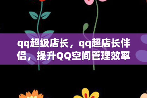 qq超级店长，qq超店长伴侣，提升QQ空间管理效率的神器