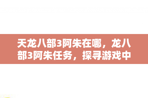 天龙八部3阿朱在哪,龙八部3阿朱任务,探寻游戏中的情感与冒险 天龙八部3阿朱在哪,龙八部3阿朱任务,探寻游戏中的情感与冒险