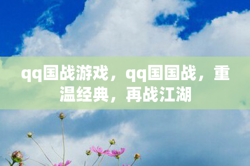 qq国战游戏，qq国国战，重温经典，再战江湖