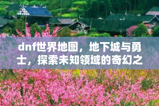 dnf世界地图,地下城与勇士,探索未知领域的奇幻之旅 dnf世界地图,地下城与勇士,探索未知领域的奇幻之旅