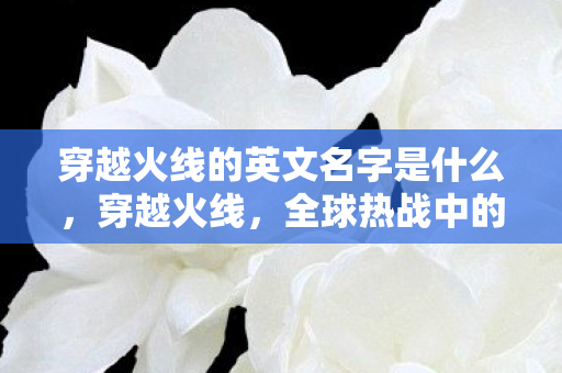 穿越火线的英文名字是什么,穿越火线,全球热战中的战术与激情 穿越火线的英文名字是什么,穿越火线,全球热战中的战术与激情
