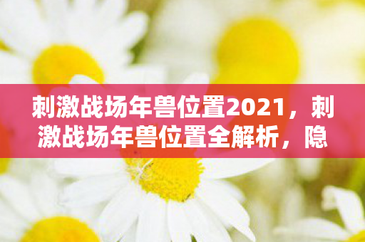刺激战场年兽位置2021，刺激战场年兽位置全解析，隐藏彩蛋与战略攻略