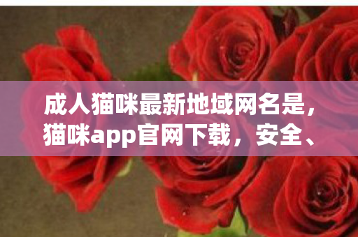 成人猫咪最新地域网名是,猫咪app官网下载,安全、便捷、官方授权的下载体验 成人猫咪最新地域网名是,猫咪app官网下载,安全、便捷、官方授权的下载体验