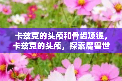 卡兹克的头颅和骨齿项链，卡兹克的头颅，探索魔兽世界中神秘而强大的宝藏