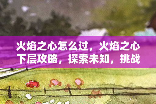 火焰之心怎么过,火焰之心下层攻略,探索未知,挑战极限 火焰之心怎么过,火焰之心下层攻略,探索未知,挑战极限