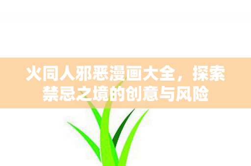 火同人邪恶漫画大全,探索禁忌之境的创意与风险 火同人邪恶漫画大全,探索禁忌之境的创意与风险