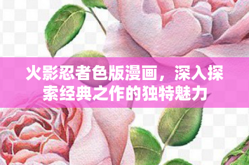 火影忍者色版漫画,深入探索经典之作的独特魅力 火影忍者色版漫画,深入探索经典之作的独特魅力