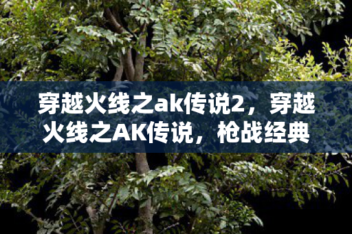 穿越火线之ak传说2,穿越火线之AK传说,枪战经典,传奇再现 穿越火线之ak传说2,穿越火线之AK传说,枪战经典,传奇再现