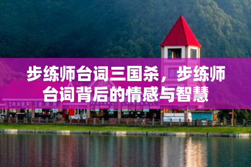 步练师台词三国杀,步练师台词背后的情感与智慧 步练师台词三国杀,步练师台词背后的情感与智慧