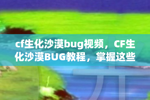 cf生化沙漠bug视频，CF生化沙漠BUG教程，掌握这些技巧，助你轻松穿越沙漠！
