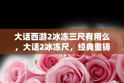 大话西游2冰冻三尺有用么,大话2冰冻尺,经典重铸,冰封岁月的传奇 大话西游2冰冻三尺有用么,大话2冰冻尺,经典重铸,冰封岁月的传奇