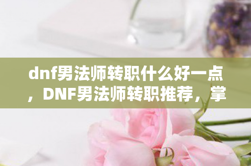 dnf男法师转职什么好一点,DNF男法师转职推荐,掌握元素之力的法师 dnf男法师转职什么好一点,DNF男法师转职推荐,掌握元素之力的法师