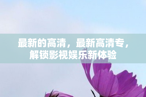 最新的高清,最新高清专,解锁影视娱乐新体验 最新的高清,最新高清专,解锁影视娱乐新体验