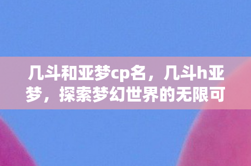 几斗和亚梦cp名,几斗h亚梦,探索梦幻世界的无限可能 几斗和亚梦cp名,几斗h亚梦,探索梦幻世界的无限可能