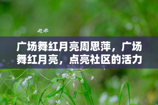 广场舞红月亮周思萍,广场舞红月亮,点亮社区的活力之光 广场舞红月亮周思萍,广场舞红月亮,点亮社区的活力之光