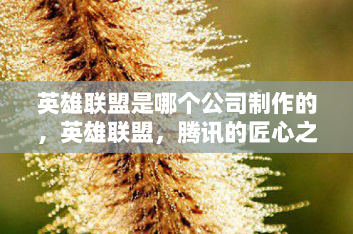 英雄联盟是哪个公司制作的,英雄联盟,腾讯的匠心之作 英雄联盟是哪个公司制作的,英雄联盟,腾讯的匠心之作
