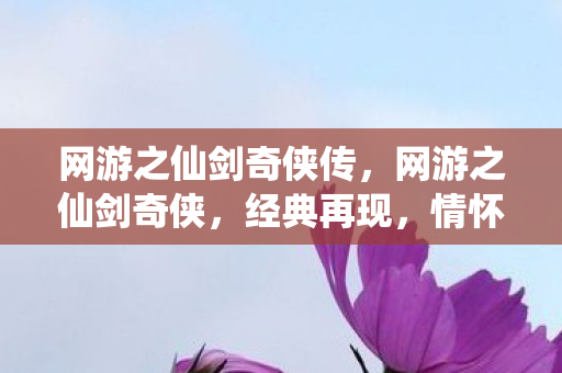网游之仙剑奇侠传,网游之仙剑奇侠,经典再现,情怀与创新的交响曲 网游之仙剑奇侠传,网游之仙剑奇侠,经典再现,情怀与创新的交响曲