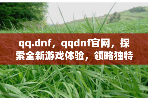 qq.dnf,qqdnf官网,探索全新游戏体验,领略独特魅力 qq.dnf,qqdnf官网,探索全新游戏体验,领略独特魅力