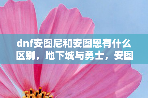 dnf安图尼和安图恩有什么区别,地下城与勇士,安图尼的冒险与挑战 dnf安图尼和安图恩有什么区别,地下城与勇士,安图尼的冒险与挑战