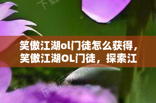 笑傲江湖ol门徒怎么获得,笑傲江湖OL门徒,探索江湖,共赴荣耀 笑傲江湖ol门徒怎么获得,笑傲江湖OL门徒,探索江湖,共赴荣耀