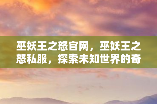 巫妖王之怒官网，巫妖王之怒私服，探索未知世界的奇幻之旅