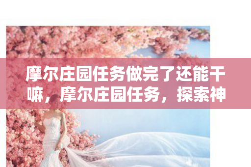 摩尔庄园任务做完了还能干嘛,摩尔庄园任务,探索神秘岛屿,收获无限惊喜 摩尔庄园任务做完了还能干嘛,摩尔庄园任务,探索神秘岛屿,收获无限惊喜