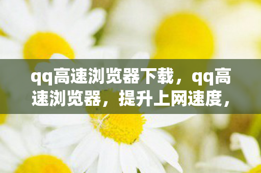qq高速浏览器下载,qq高速浏览器,提升上网速度,打造极速浏览体验 qq高速浏览器下载,qq高速浏览器,提升上网速度,打造极速浏览体验