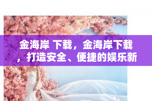 金海岸 下载,金海岸下载,打造安全、便捷的娱乐新体验 金海岸 下载,金海岸下载,打造安全、便捷的娱乐新体验