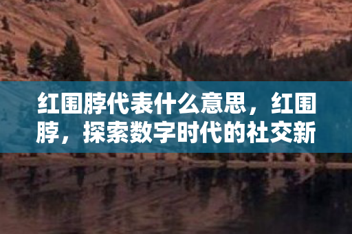 红围脖代表什么意思，红围脖，探索数字时代的社交新风尚