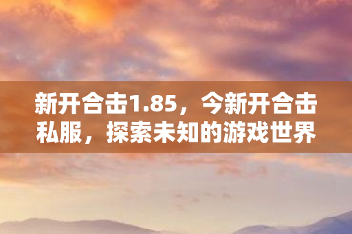 新开合击1.85,今新开合击私服,探索未知的游戏世界 新开合击1.85,今新开合击私服,探索未知的游戏世界