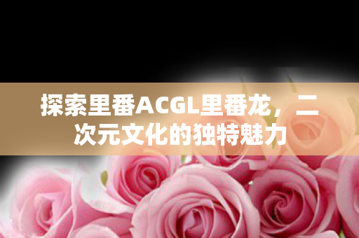 探索里番ACGL里番龙,二次元文化的独特魅力 探索里番ACGL里番龙,二次元文化的独特魅力