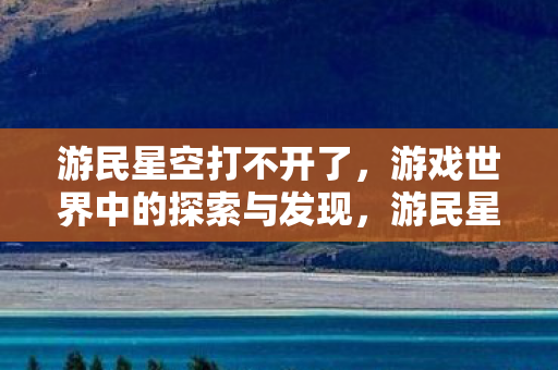 游民星空打不开了,游戏世界中的探索与发现,游民星空的独特魅力 游民星空打不开了,游戏世界中的探索与发现,游民星空的独特魅力