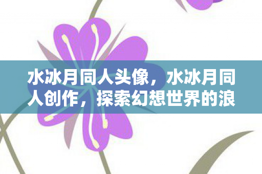 水冰月同人头像,水冰月同人创作,探索幻想世界的浪漫与激情 水冰月同人头像,水冰月同人创作,探索幻想世界的浪漫与激情