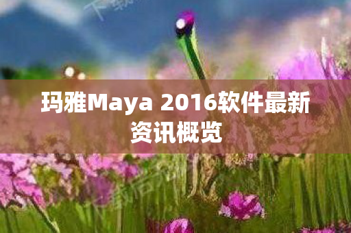 玛雅Maya 2016软件最新资讯概览 玛雅Maya 2016软件最新资讯概览