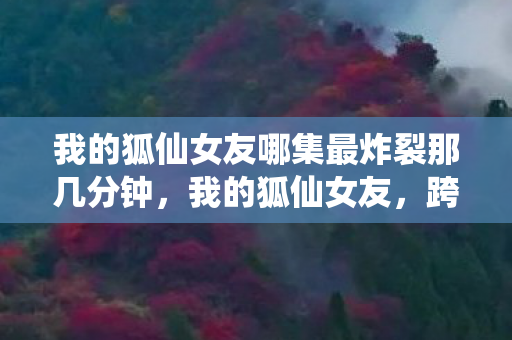 我的狐仙女友哪集最炸裂那几分钟,我的狐仙女友,跨越次元的浪漫邂逅 我的狐仙女友哪集最炸裂那几分钟,我的狐仙女友,跨越次元的浪漫邂逅