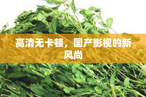 高清无卡顿,国产影视的新风尚 高清无卡顿,国产影视的新风尚