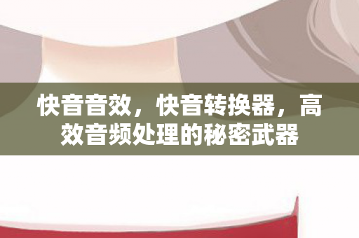 快音音效,快音转换器,高效音频处理的秘密武器 快音音效,快音转换器,高效音频处理的秘密武器