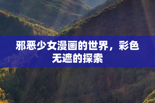 邪恶少女漫画的世界,彩色无遮的探索 邪恶少女漫画的世界,彩色无遮的探索