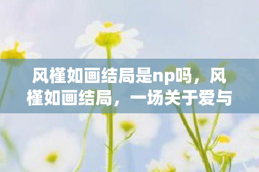 风槿如画结局是np吗,风槿如画结局,一场关于爱与梦想的盛宴 风槿如画结局是np吗,风槿如画结局,一场关于爱与梦想的盛宴