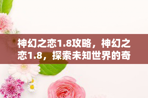 神幻之恋1.8攻略,神幻之恋1.8,探索未知世界的奇幻之旅 神幻之恋1.8攻略,神幻之恋1.8,探索未知世界的奇幻之旅