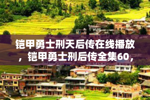 铠甲勇士刑天后传在线播放,铠甲勇士刑后传全集60,终极对决与英雄传承 铠甲勇士刑天后传在线播放,铠甲勇士刑后传全集60,终极对决与英雄传承