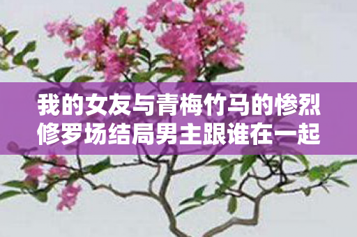 我的女友与青梅竹马的惨烈修罗场结局男主跟谁在一起，我的女友与青梅竹马的惨烈修罗场