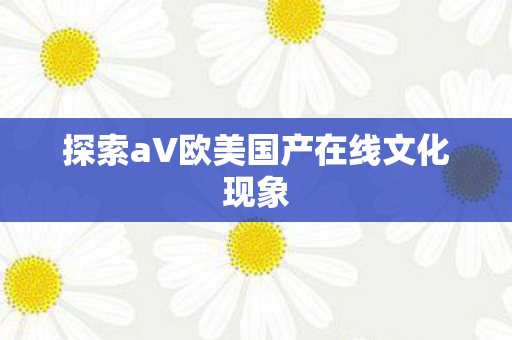 探索aV欧美国产在线文化现象 探索aV欧美国产在线文化现象