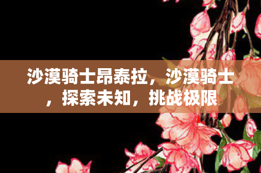 沙漠骑士昂泰拉,沙漠骑士,探索未知,挑战极限 沙漠骑士昂泰拉,沙漠骑士,探索未知,挑战极限