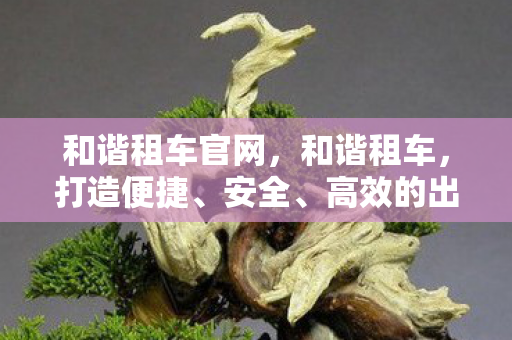 和谐租车官网,和谐租车,打造便捷、安全、高效的出行新体验 和谐租车官网,和谐租车,打造便捷、安全、高效的出行新体验