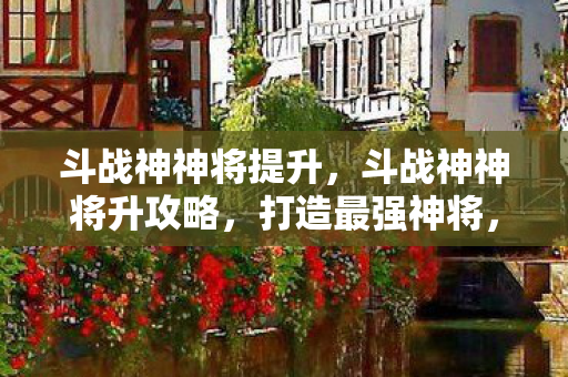 斗战神神将提升,斗战神神将升攻略,打造最强神将,征服万千挑战 斗战神神将提升,斗战神神将升攻略,打造最强神将,征服万千挑战